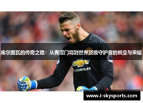 库尔图瓦的传奇之路:从青涩门将到世界顶级守护者的蜕变与荣耀